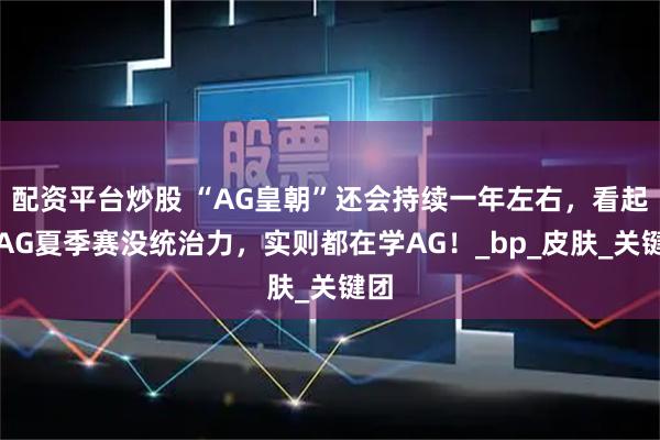 配资平台炒股 “AG皇朝”还会持续一年左右，看起来AG夏季赛没统治力，实则都在学AG！_bp_皮肤_关键团