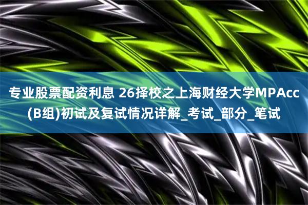 专业股票配资利息 26择校之上海财经大学MPAcc(B组)初试及复试情况详解_考试_部分_笔试