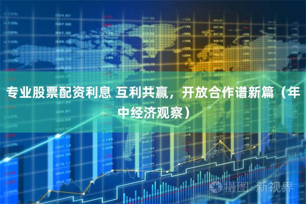 专业股票配资利息 互利共赢，开放合作谱新篇（年中经济观察）