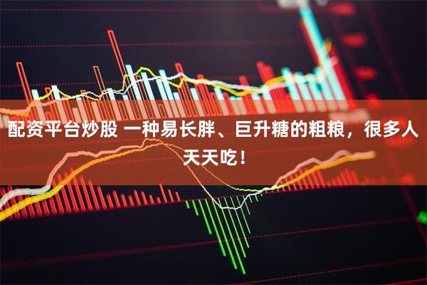 配资平台炒股 一种易长胖、巨升糖的粗粮，很多人天天吃！