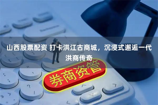 山西股票配资 打卡洪江古商城，沉浸式邂逅一代洪商传奇