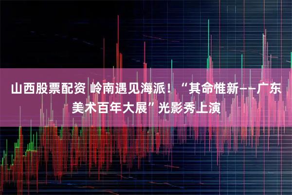 山西股票配资 岭南遇见海派！“其命惟新——广东美术百年大展”光影秀上演