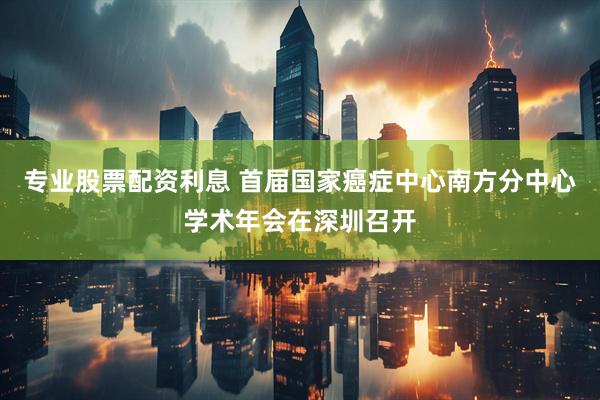 专业股票配资利息 首届国家癌症中心南方分中心学术年会在深圳召开