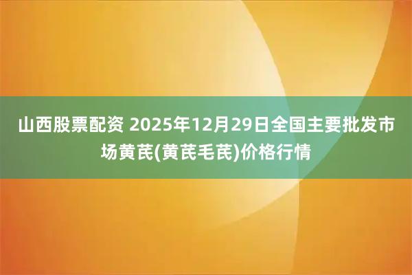 山西股票配资 2025年12月29日全国主要批发市场黄芪(黄芪毛芪)价格行情
