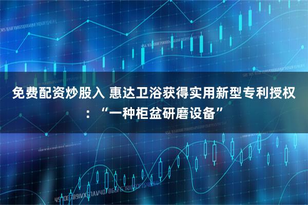 免费配资炒股入 惠达卫浴获得实用新型专利授权：“一种柜盆研磨设备”