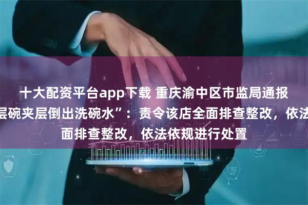 十大配资平台app下载 重庆渝中区市监局通报“某烤肉店双层碗夹层倒出洗碗水”：责令该店全面排查整改，依法依规进行处置